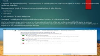  Paso 3
En la pantalla que se presenta tendremos a nuestra disposición las opciones para activar o desactivar el Firewall de acuerdo a la clasificación de las redes
a las que nos conectamos.
Cabe destacar que el firewall de Windows ofrece cobertura para tres tipos de redes diferentes:
 Red Dominio.
 Red Pública.
 Red doméstica o de trabajo (Red Privada).
El tipo de red y los parámetros de protección serán seleccionados al momento de conectarnos a la misma.
Entre las funciones con las que podemos contar en este apartado, es importante señalar que tendremos la posibilidad de ajustar las opciones
predeterminadas por cada tipo de red por separado, además de determinar si desactivamos el Firewall, el control de las notificaciones de bloqueo o el
bloqueo en un sólo paso de todas las conexiones entrantes
 