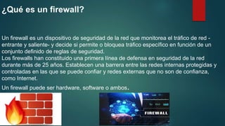 ¿Qué es un firewall?
Un firewall es un dispositivo de seguridad de la red que monitorea el tráfico de red -
entrante y saliente- y decide si permite o bloquea tráfico específico en función de un
conjunto definido de reglas de seguridad.
Los firewalls han constituido una primera línea de defensa en seguridad de la red
durante más de 25 años. Establecen una barrera entre las redes internas protegidas y
controladas en las que se puede confiar y redes externas que no son de confianza,
como Internet.
Un firewall puede ser hardware, software o ambos.
 