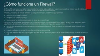 ¿Cómo funciona un Firewall?
Un firewall funciona como una barrera entre internet u otras redes públicas y nuestra computadora. Todo el tipo de tráfico que
no esté en la lista permitida por el firewall, no entra ni sale de la computadora.
Para ello, un sistema de firewall contiene un conjunto de reglas predefinidas que permiten:
 Autorizar una conexión (Allow)
 Bloquear una conexión (Deny)
 Redireccionar un pedido de conexión sin avisar al emisor (Drop).
El conjunto de estas reglas permite instalar un método de filtración dependiente de la política de seguridad adoptada por la
organización. Se distinguen habitualmente dos tipos de políticas de seguridad que permiten:
 Permitir únicamente las comunicaciones autorizadas explícitamente: “Todo lo que no es autorizado explícitamente está
prohibido”.
 Impedir cualquier comunicación que fue explícitamente prohibida.
 El primer método es el más seguro, pero requiere de una definición precisa de las necesidades de comunicación de toda la
red
 