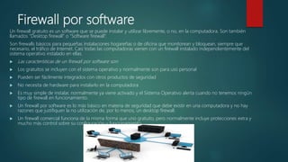 Firewall por software
Un firewall gratuito es un software que se puede instalar y utilizar libremente, o no, en la computadora. Son también
llamados “Desktop firewall” o “Software firewall”.
Son firewalls básicos para pequeñas instalaciones hogareñas o de oficina que monitorean y bloquean, siempre que
necesario, el tráfico de Internet. Casi todas las computadoras vienen con un firewall instalado independientemente del
sistema operativo instalado en ellas.
 Las características de un firewall por software son:
 Los gratuitos se incluyen con el sistema operativo y normalmente son para uso personal
 Pueden ser fácilmente integrados con otros productos de seguridad
 No necesita de hardware para instalarlo en la computadora
 Es muy simple de instalar, normalmente ya viene activado y el Sistema Operativo alerta cuando no tenemos ningún
tipo de firewall en funcionamiento.
 Un firewall por software es lo más básico en materia de seguridad que debe existir en una computadora y no hay
razones que justifiquen la no utilización de, por lo menos, un desktop firewall.
 Un firewall comercial funciona de la misma forma que uno gratuito, pero normalmente incluye protecciones extra y
mucho más control sobre su configuración y funcionamiento.
 