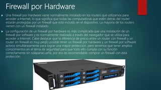 Firewall por Hardware
 Una firewall por Hardware viene normalmente instalado en los routers que utilizamos para
acceder a Internet, lo que significa que todas las computadoras que estén detrás del router
estarán protegidas por un firewall que está incluido en el dispositivo. La mayoría de los routers
vienen con un firewall instalado.
 La configuración de un firewall por hardware es más complicada que una instalación de un
firewall por software y es normalmente realizada a través del navegador que se utiliza para
acceder a Internet. Cabe destacar que la diferencia de precio entre un router con firewall y un
router sin firewall es muy peqEs posible tener un firewall por hardware y un firewall por software
activos simultáneamente para lograr una mayor protección, pero tenemos que tener amplios
conocimientos en el tema de seguridad para que todo ello cumpla con su función
correctamente sin solaparse.ueña, por eso es recomendable comprar un firewall con esta
protección.
 