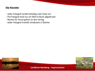 Landkreis Bamberg - Impressionen 
DDiiee KKüünnssttlleerr 
- Jeder Fotograf sendet beliebig viele Fotos ein 
- Pro Fotograf wird möglichst nur ein Bild im Buch abgedruckt 
- Rechte für Druck gehen an den Verlag 
 