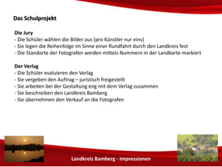 Landkreis Bamberg - Impressionen 
DDaass SScchhuullpprroojjeekktt 
Die Jury 
- Die Schüler wählen die Bilder aus (pro Fotograf möglichst nur eins) 
- Sie legen die Reihenfolge im Sinne einer Rundfahrt durch den Landkreis fest 
- Die Standorte der Fotografen werden mittels Nummern in der Landkarte markiert 
Der Verlag 
- Die Schüler holen von Verlagen entsprechende Angebote ein 
- Sie vergeben den Auftrag – Unterschrift durch den BdS Bund der Selbständigen 
- Sie arbeiten bei der Gestaltung eng mit dem Verlag zusammen 
 