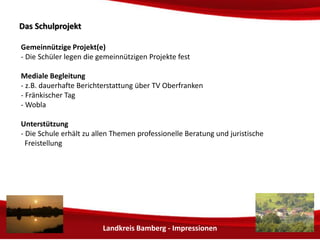 Landkreis Bamberg - Impressionen 
DDaass SScchhuullpprroojjeekktt 
Gemeinnützige Projekt(e) 
- Die Schüler legen die gemeinnützigen Projekte fest 
Mediale Begleitung 
- z.B. dauerhafte Berichterstattung über TV Oberfranken 
- Fränkischer Tag 
- Wobla 
Unterstützung 
- Die Schule erhält zu allen Themen professionelle Beratung durch den BdS Bund der 
Selbständigen sowie juristische Freistellung 
 
