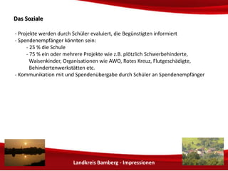 Landkreis Bamberg - Impressionen 
DDaass SSoozziiaallee 
- Projekte werden durch Schüler evaluiert, die Begünstigten informiert 
- Spendenempfänger könnten sein: 
- 25 % die Schule 
- 75 % ein oder mehrere Projekte wie z.B. plötzlich Schwerbehinderte, 
Waisenkinder, Flutgeschädigte, Behindertenwerkstätten etc. 
- Kommunikation mit und Spendenübergabe durch Schüler an Spendenempfänger 
 