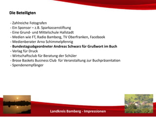 Landkreis Bamberg - Impressionen 
DDiiee BBeetteeiilliiggtteenn 
- Zahlreiche Fotografen 
- Sponsoren 
- Die Grund- und Mittelschule Hallstadt 
- Medien wie FT, Wobla, Radio Bamberg, TV Oberfranken, Facebook 
- Medienberater Arno Schimmelpfennig 
- Bundestagsabgeordneter Andreas Schwarz für Grußwort im Buch 
- Verlag für Druck 
- BdS Bund der Selbständigen für Beratung der Schüler 
- Spendenempfänger 
 