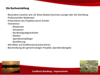 Landkreis Bamberg - Impressionen 
DDiiee BBuucchhvvoorrsstteelllluunngg 
- Besondere Location wie z.B. Brose Arena vor einem Basketballspiel 
- Professioneller Moderator 
- Präsentation des Projektes durch Schüler 
- Teilnehmer: 
- Grund- und Mittelschule Hallstadt 
- Bundestagsabgeordneter 
- Medien 
- Spendenempfänger 
- Bevölkerung 
- Präsentation einer Auswahl der Bilder auf Großleinwand 
- Beschreibung der gemeinnützigen Projekte, Spendenübergabe 
- Bücherverkauf im Foyer durch die Schüler 
 