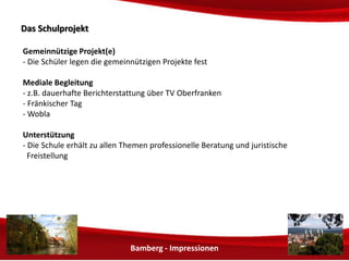 Bamberg - Impressionen 
DDaass SScchhuullpprroojjeekktt 
Soziale Projekt(e) 
- Die Schüler legen die sozialen Projekte fest 
Mediale Begleitung 
- z.B. dauerhafte Berichterstattung in TV Oberfranken 
Unterstützung 
- Die Schule erhält zu allen Themen professionelle Beratung und juristische 
Freistellung 
 