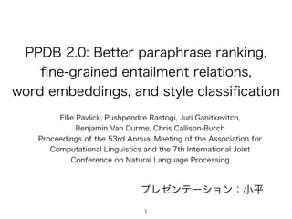 PPDB 2.0: Better paraphrase ranking,  
ﬁne-grained entailment relations, 
word embeddings, and style classiﬁcation
Ellie Pavlick, Pushpendre Rastogi, Juri Ganitkevitch,  
Benjamin Van Durme, Chris Callison-Burch
Proceedings of the 53rd Annual Meeting of the Association for
Computational Linguistics and the 7th International Joint
Conference on Natural Language Processing
プレゼンテーション：小平
1
 