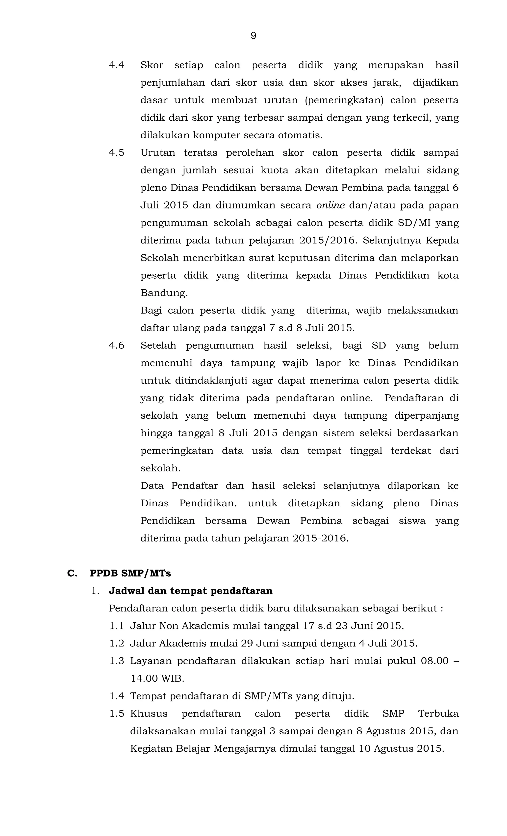 9
4.4 Skor setiap calon peserta didik yang merupakan hasil
penjumlahan dari skor usia dan skor akses jarak, dijadikan
dasar untuk membuat urutan (pemeringkatan) calon peserta
didik dari skor yang terbesar sampai dengan yang terkecil, yang
dilakukan komputer secara otomatis.
4.5 Urutan teratas perolehan skor calon peserta didik sampai
dengan jumlah sesuai kuota akan ditetapkan melalui sidang
pleno Dinas Pendidikan bersama Dewan Pembina pada tanggal 6
Juli 2015 dan diumumkan secara online dan/atau pada papan
pengumuman sekolah sebagai calon peserta didik SD/MI yang
diterima pada tahun pelajaran 2015/2016. Selanjutnya Kepala
Sekolah menerbitkan surat keputusan diterima dan melaporkan
peserta didik yang diterima kepada Dinas Pendidikan kota
Bandung.
Bagi calon peserta didik yang diterima, wajib melaksanakan
daftar ulang pada tanggal 7 s.d 8 Juli 2015.
4.6 Setelah pengumuman hasil seleksi, bagi SD yang belum
memenuhi daya tampung wajib lapor ke Dinas Pendidikan
untuk ditindaklanjuti agar dapat menerima calon peserta didik
yang tidak diterima pada pendaftaran online. Pendaftaran di
sekolah yang belum memenuhi daya tampung diperpanjang
hingga tanggal 8 Juli 2015 dengan sistem seleksi berdasarkan
pemeringkatan data usia dan tempat tinggal terdekat dari
sekolah.
Data Pendaftar dan hasil seleksi selanjutnya dilaporkan ke
Dinas Pendidikan. untuk ditetapkan sidang pleno Dinas
Pendidikan bersama Dewan Pembina sebagai siswa yang
diterima pada tahun pelajaran 2015-2016.
C. PPDB SMP/MTs
1. Jadwal dan tempat pendaftaran
Pendaftaran calon peserta didik baru dilaksanakan sebagai berikut :
1.1 Jalur Non Akademis mulai tanggal 17 s.d 23 Juni 2015.
1.2 Jalur Akademis mulai 29 Juni sampai dengan 4 Juli 2015.
1.3 Layanan pendaftaran dilakukan setiap hari mulai pukul 08.00 –
14.00 WIB.
1.4 Tempat pendaftaran di SMP/MTs yang dituju.
1.5 Khusus pendaftaran calon peserta didik SMP Terbuka
dilaksanakan mulai tanggal 3 sampai dengan 8 Agustus 2015, dan
Kegiatan Belajar Mengajarnya dimulai tanggal 10 Agustus 2015.
 