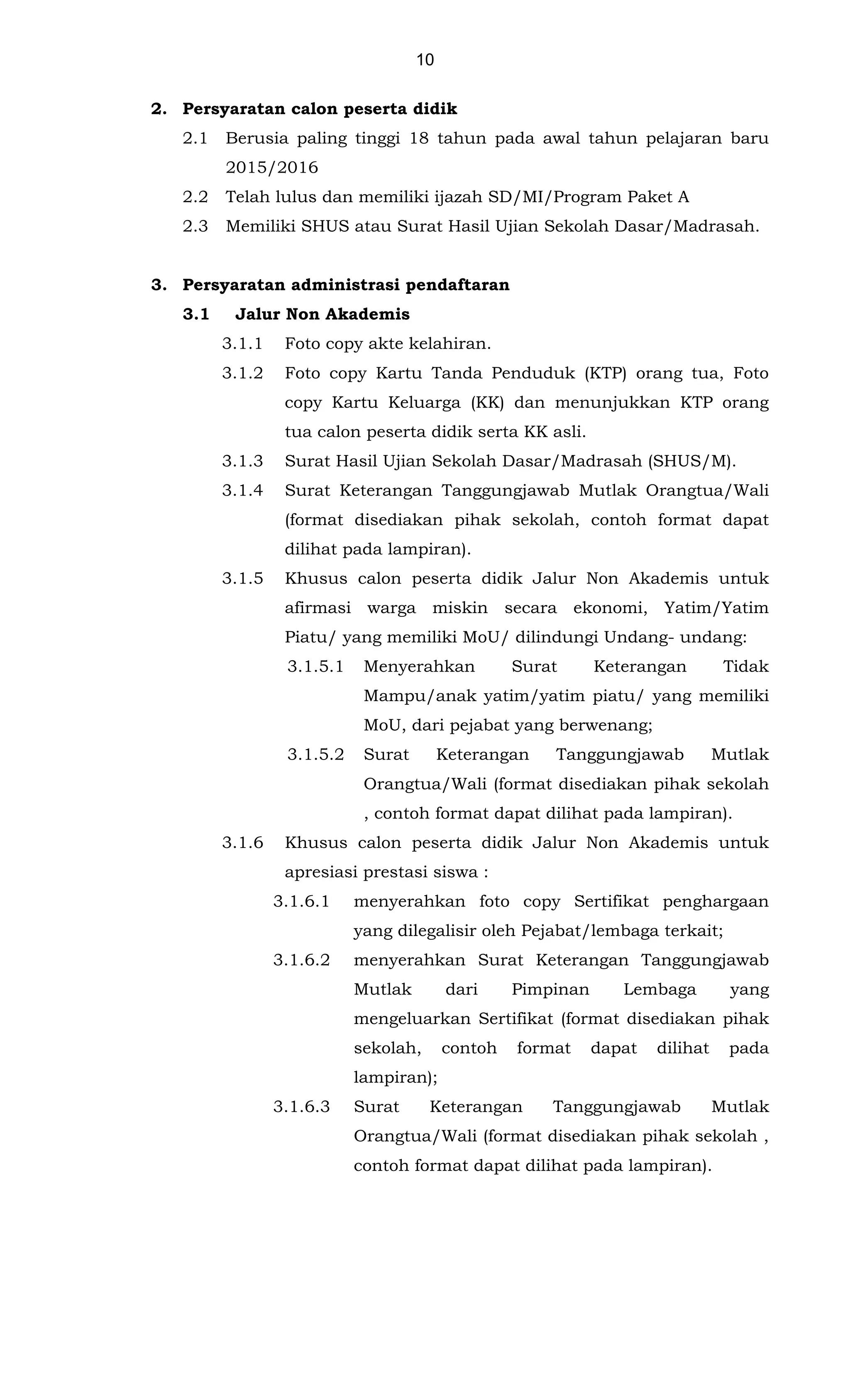 10
2. Persyaratan calon peserta didik
2.1 Berusia paling tinggi 18 tahun pada awal tahun pelajaran baru
2015/2016
2.2 Telah lulus dan memiliki ijazah SD/MI/Program Paket A
2.3 Memiliki SHUS atau Surat Hasil Ujian Sekolah Dasar/Madrasah.
3. Persyaratan administrasi pendaftaran
3.1 Jalur Non Akademis
3.1.1 Foto copy akte kelahiran.
3.1.2 Foto copy Kartu Tanda Penduduk (KTP) orang tua, Foto
copy Kartu Keluarga (KK) dan menunjukkan KTP orang
tua calon peserta didik serta KK asli.
3.1.3 Surat Hasil Ujian Sekolah Dasar/Madrasah (SHUS/M).
3.1.4 Surat Keterangan Tanggungjawab Mutlak Orangtua/Wali
(format disediakan pihak sekolah, contoh format dapat
dilihat pada lampiran).
3.1.5 Khusus calon peserta didik Jalur Non Akademis untuk
afirmasi warga miskin secara ekonomi, Yatim/Yatim
Piatu/ yang memiliki MoU/ dilindungi Undang- undang:
3.1.5.1 Menyerahkan Surat Keterangan Tidak
Mampu/anak yatim/yatim piatu/ yang memiliki
MoU, dari pejabat yang berwenang;
3.1.5.2 Surat Keterangan Tanggungjawab Mutlak
Orangtua/Wali (format disediakan pihak sekolah
, contoh format dapat dilihat pada lampiran).
3.1.6 Khusus calon peserta didik Jalur Non Akademis untuk
apresiasi prestasi siswa :
3.1.6.1 menyerahkan foto copy Sertifikat penghargaan
yang dilegalisir oleh Pejabat/lembaga terkait;
3.1.6.2 menyerahkan Surat Keterangan Tanggungjawab
Mutlak dari Pimpinan Lembaga yang
mengeluarkan Sertifikat (format disediakan pihak
sekolah, contoh format dapat dilihat pada
lampiran);
3.1.6.3 Surat Keterangan Tanggungjawab Mutlak
Orangtua/Wali (format disediakan pihak sekolah ,
contoh format dapat dilihat pada lampiran).
 