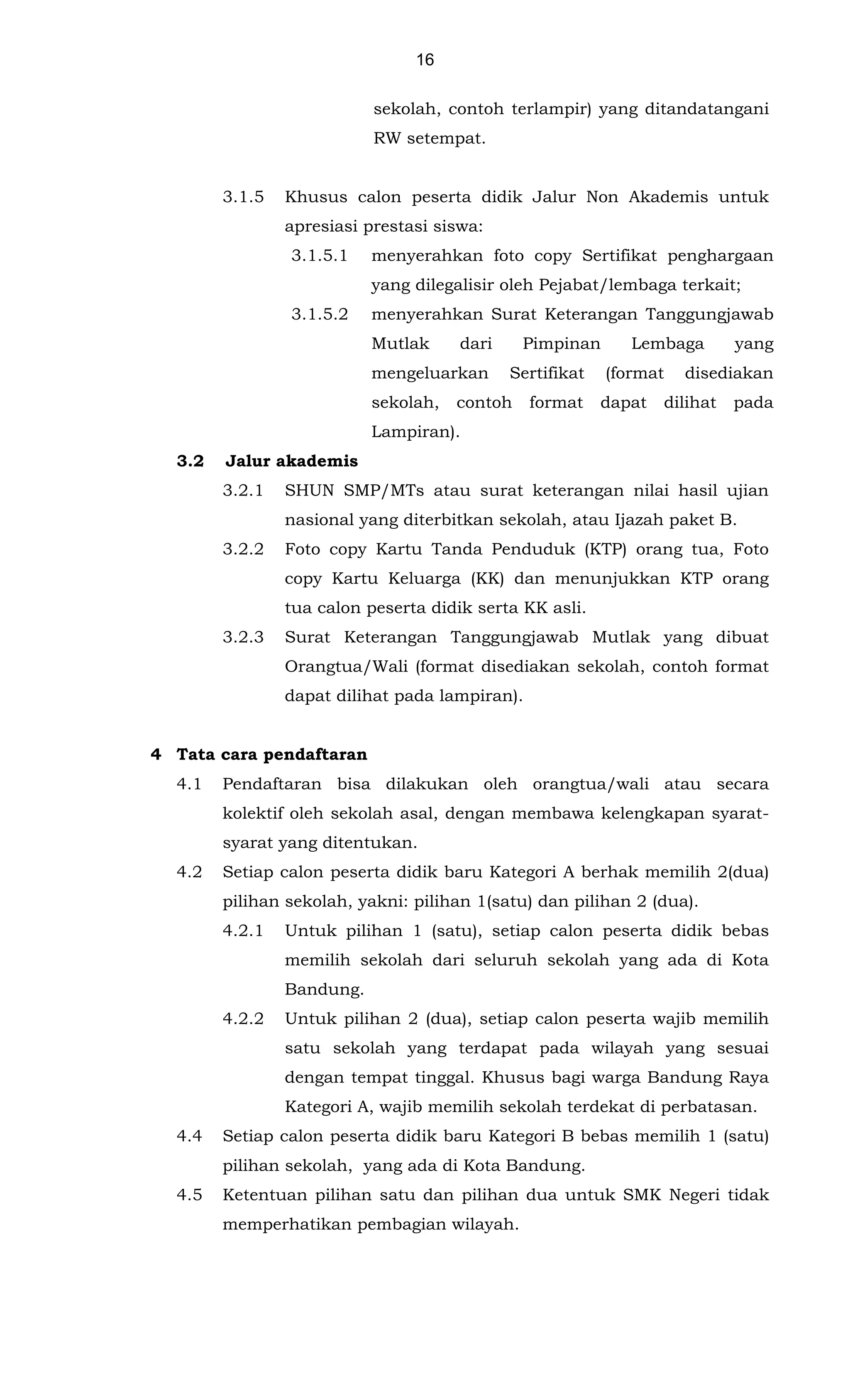 16
sekolah, contoh terlampir) yang ditandatangani
RW setempat.
3.1.5 Khusus calon peserta didik Jalur Non Akademis untuk
apresiasi prestasi siswa:
3.1.5.1 menyerahkan foto copy Sertifikat penghargaan
yang dilegalisir oleh Pejabat/lembaga terkait;
3.1.5.2 menyerahkan Surat Keterangan Tanggungjawab
Mutlak dari Pimpinan Lembaga yang
mengeluarkan Sertifikat (format disediakan
sekolah, contoh format dapat dilihat pada
Lampiran).
3.2 Jalur akademis
3.2.1 SHUN SMP/MTs atau surat keterangan nilai hasil ujian
nasional yang diterbitkan sekolah, atau Ijazah paket B.
3.2.2 Foto copy Kartu Tanda Penduduk (KTP) orang tua, Foto
copy Kartu Keluarga (KK) dan menunjukkan KTP orang
tua calon peserta didik serta KK asli.
3.2.3 Surat Keterangan Tanggungjawab Mutlak yang dibuat
Orangtua/Wali (format disediakan sekolah, contoh format
dapat dilihat pada lampiran).
4 Tata cara pendaftaran
4.1 Pendaftaran bisa dilakukan oleh orangtua/wali atau secara
kolektif oleh sekolah asal, dengan membawa kelengkapan syarat-
syarat yang ditentukan.
4.2 Setiap calon peserta didik baru Kategori A berhak memilih 2(dua)
pilihan sekolah, yakni: pilihan 1(satu) dan pilihan 2 (dua).
4.2.1 Untuk pilihan 1 (satu), setiap calon peserta didik bebas
memilih sekolah dari seluruh sekolah yang ada di Kota
Bandung.
4.2.2 Untuk pilihan 2 (dua), setiap calon peserta wajib memilih
satu sekolah yang terdapat pada wilayah yang sesuai
dengan tempat tinggal. Khusus bagi warga Bandung Raya
Kategori A, wajib memilih sekolah terdekat di perbatasan.
4.4 Setiap calon peserta didik baru Kategori B bebas memilih 1 (satu)
pilihan sekolah, yang ada di Kota Bandung.
4.5 Ketentuan pilihan satu dan pilihan dua untuk SMK Negeri tidak
memperhatikan pembagian wilayah.
 