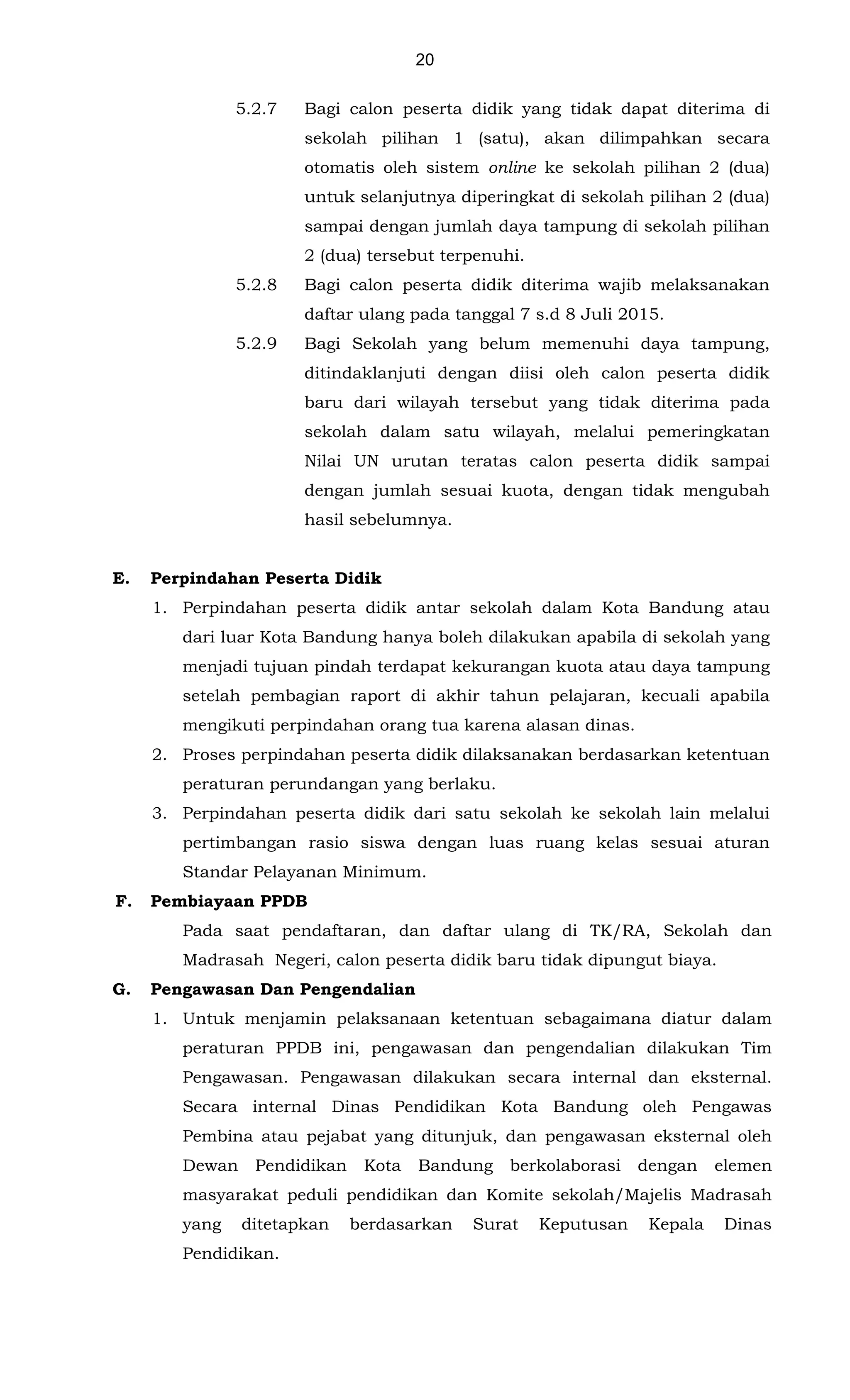 20
5.2.7
5.2.8
5.2.9
Bagi calon peserta didik yang tidak dapat diterima di
sekolah pilihan 1 (satu), akan dilimpahkan secara
otomatis oleh sistem online ke sekolah pilihan 2 (dua)
untuk selanjutnya diperingkat di sekolah pilihan 2 (dua)
sampai dengan jumlah daya tampung di sekolah pilihan
2 (dua) tersebut terpenuhi.
Bagi calon peserta didik diterima wajib melaksanakan
daftar ulang pada tanggal 7 s.d 8 Juli 2015.
Bagi Sekolah yang belum memenuhi daya tampung,
ditindaklanjuti dengan diisi oleh calon peserta didik
baru dari wilayah tersebut yang tidak diterima pada
sekolah dalam satu wilayah, melalui pemeringkatan
Nilai UN urutan teratas calon peserta didik sampai
dengan jumlah sesuai kuota, dengan tidak mengubah
hasil sebelumnya.
E. Perpindahan Peserta Didik
1. Perpindahan peserta didik antar sekolah dalam Kota Bandung atau
dari luar Kota Bandung hanya boleh dilakukan apabila di sekolah yang
menjadi tujuan pindah terdapat kekurangan kuota atau daya tampung
setelah pembagian raport di akhir tahun pelajaran, kecuali apabila
mengikuti perpindahan orang tua karena alasan dinas.
2. Proses perpindahan peserta didik dilaksanakan berdasarkan ketentuan
peraturan perundangan yang berlaku.
3. Perpindahan peserta didik dari satu sekolah ke sekolah lain melalui
pertimbangan rasio siswa dengan luas ruang kelas sesuai aturan
Standar Pelayanan Minimum.
F. Pembiayaan PPDB
Pada saat pendaftaran, dan daftar ulang di TK/RA, Sekolah dan
Madrasah Negeri, calon peserta didik baru tidak dipungut biaya.
G. Pengawasan Dan Pengendalian
1. Untuk menjamin pelaksanaan ketentuan sebagaimana diatur dalam
peraturan PPDB ini, pengawasan dan pengendalian dilakukan Tim
Pengawasan. Pengawasan dilakukan secara internal dan eksternal.
Secara internal Dinas Pendidikan Kota Bandung oleh Pengawas
Pembina atau pejabat yang ditunjuk, dan pengawasan eksternal oleh
Dewan Pendidikan Kota Bandung berkolaborasi dengan elemen
masyarakat peduli pendidikan dan Komite sekolah/Majelis Madrasah
yang ditetapkan berdasarkan Surat Keputusan Kepala Dinas
Pendidikan.
 
