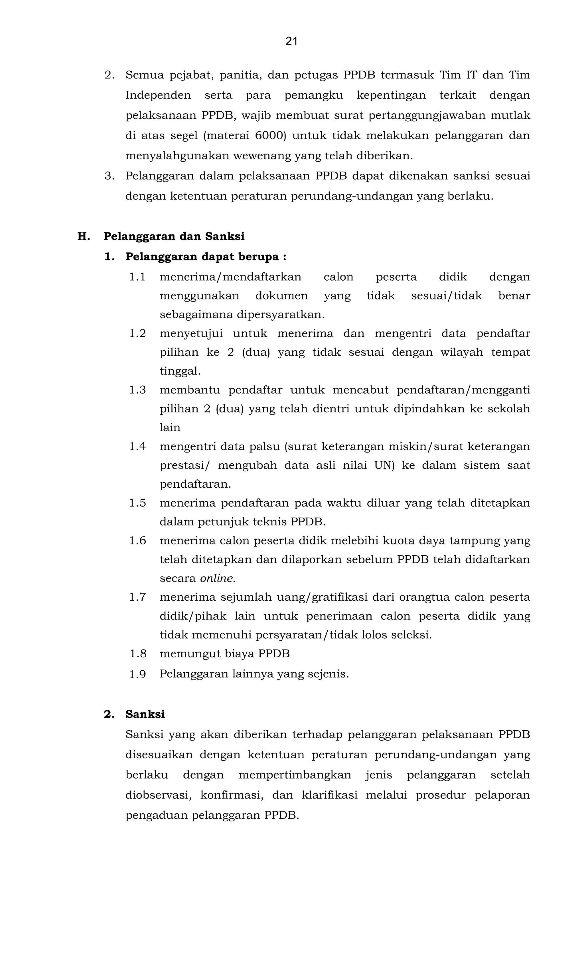 21
2. Semua pejabat, panitia, dan petugas PPDB termasuk Tim IT dan Tim
Independen serta para pemangku kepentingan terkait dengan
pelaksanaan PPDB, wajib membuat surat pertanggungjawaban mutlak
di atas segel (materai 6000) untuk tidak melakukan pelanggaran dan
menyalahgunakan wewenang yang telah diberikan.
3. Pelanggaran dalam pelaksanaan PPDB dapat dikenakan sanksi sesuai
dengan ketentuan peraturan perundang-undangan yang berlaku.
H. Pelanggaran dan Sanksi
1. Pelanggaran dapat berupa :
1.1 menerima/mendaftarkan calon peserta didik dengan
menggunakan dokumen yang tidak sesuai/tidak benar
sebagaimana dipersyaratkan.
1.2 menyetujui untuk menerima dan mengentri data pendaftar
pilihan ke 2 (dua) yang tidak sesuai dengan wilayah tempat
tinggal.
1.3 membantu pendaftar untuk mencabut pendaftaran/mengganti
pilihan 2 (dua) yang telah dientri untuk dipindahkan ke sekolah
lain
1.4 mengentri data palsu (surat keterangan miskin/surat keterangan
prestasi/ mengubah data asli nilai UN) ke dalam sistem saat
pendaftaran.
1.5 menerima pendaftaran pada waktu diluar yang telah ditetapkan
dalam petunjuk teknis PPDB.
1.6 menerima calon peserta didik melebihi kuota daya tampung yang
telah ditetapkan dan dilaporkan sebelum PPDB telah didaftarkan
secara online.
1.7 menerima sejumlah uang/gratifikasi dari orangtua calon peserta
didik/pihak lain untuk penerimaan calon peserta didik yang
tidak memenuhi persyaratan/tidak lolos seleksi.
1.8 memungut biaya PPDB
1.9 Pelanggaran lainnya yang sejenis.
2. Sanksi
Sanksi yang akan diberikan terhadap pelanggaran pelaksanaan PPDB
disesuaikan dengan ketentuan peraturan perundang-undangan yang
berlaku dengan mempertimbangkan jenis pelanggaran setelah
diobservasi, konfirmasi, dan klarifikasi melalui prosedur pelaporan
pengaduan pelanggaran PPDB.
 