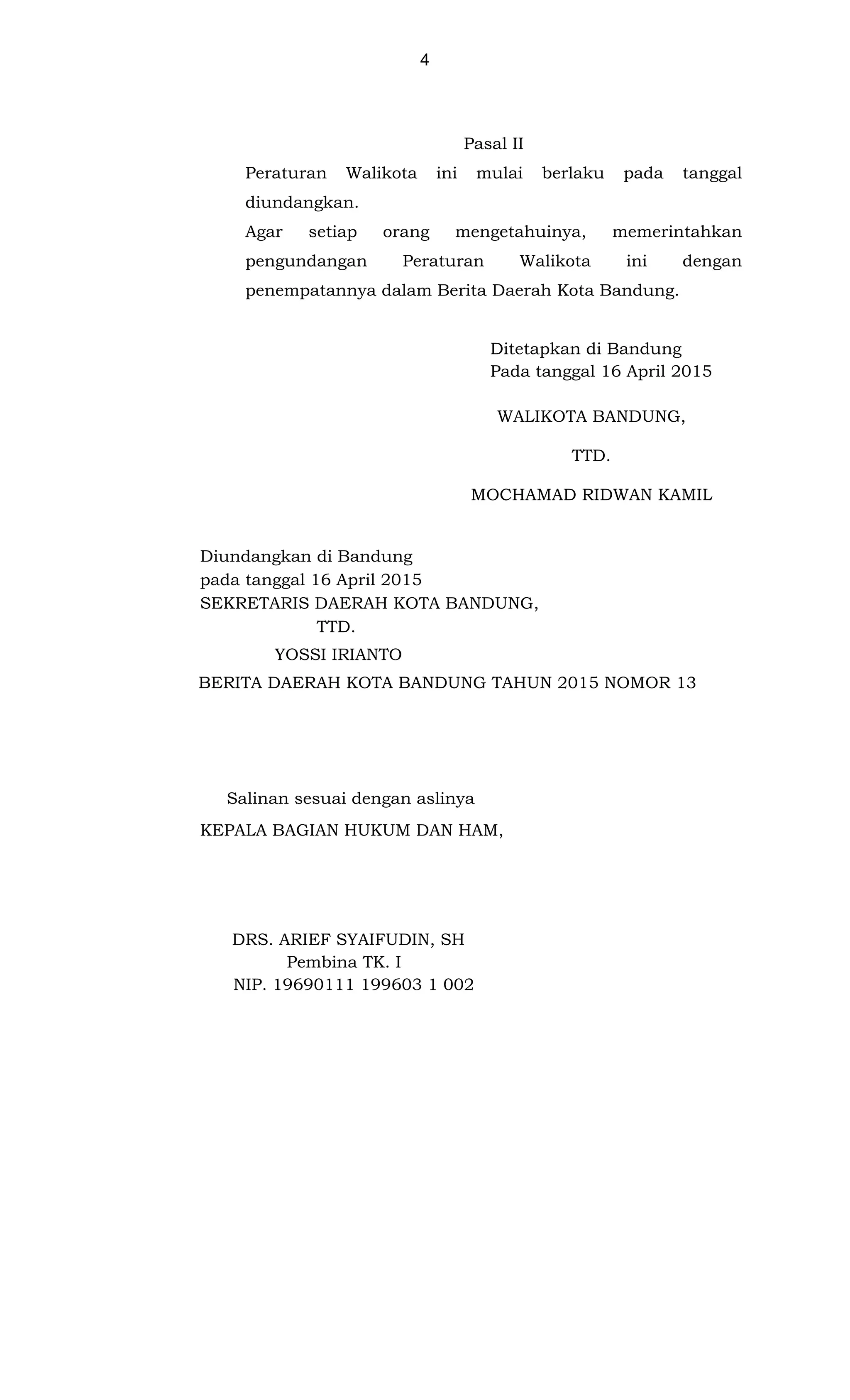 4
Pasal II
Peraturan Walikota ini mulai berlaku pada tanggal
diundangkan.
Agar setiap orang mengetahuinya, memerintahkan
pengundangan Peraturan Walikota ini dengan
penempatannya dalam Berita Daerah Kota Bandung.
Ditetapkan di Bandung
Pada tanggal 16 April 2015
WALIKOTA BANDUNG,
TTD.
MOCHAMAD RIDWAN KAMIL
Diundangkan di Bandung
pada tanggal 16 April 2015
SEKRETARIS DAERAH KOTA BANDUNG,
TTD.
YOSSI IRIANTO
BERITA DAERAH KOTA BANDUNG TAHUN 2015 NOMOR 13
Salinan sesuai dengan aslinya
KEPALA BAGIAN HUKUM DAN HAM,
DRS. ARIEF SYAIFUDIN, SH
Pembina TK. I
NIP. 19690111 199603 1 002
 