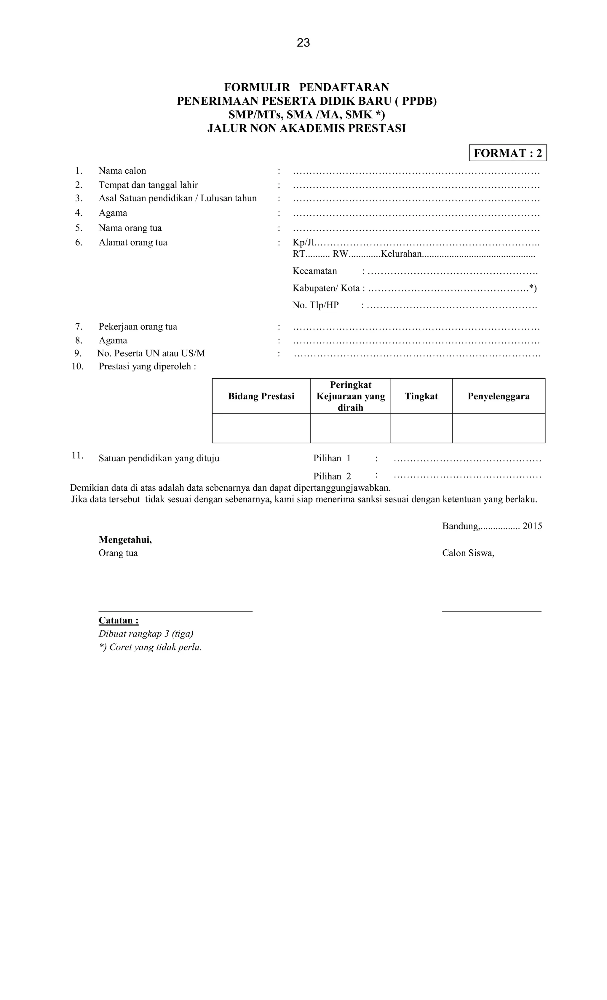 23
FORMULIR PENDAFTARAN
PENERIMAAN PESERTA DIDIK BARU ( PPDB)
SMP/MTs, SMA /MA, SMK *)
JALUR NON AKADEMIS PRESTASI
FORMAT : 2
1. Nama calon : …………………………………………………………………
2. Tempat dan tanggal lahir : …………………………………………………………………
3. Asal Satuan pendidikan / Lulusan tahun : …………………………………………………………………
4. Agama : …………………………………………………………………
5. Nama orang tua : …………………………………………………………………
6. Alamat orang tua : Kp/Jl.…………………………………………………………..
RT.......... RW.............Kelurahan..............................................
Kecamatan : …………………………………………….
Kabupaten/ Kota : ………………………………………….*)
No. Tlp/HP : …………………………………………….
7. Pekerjaan orang tua : …………………………………………………………………
8. Agama : …………………………………………………………………
9. No. Peserta UN atau US/M : …………………………………………………………………
10. Prestasi yang diperoleh :
Bidang Prestasi
Peringkat
Kejuaraan yang
diraih
Tingkat Penyelenggara
11. Satuan pendidikan yang dituju Pilihan 1 : ………………………………………
Pilihan 2 : ………………………………………
Demikian data di atas adalah data sebenarnya dan dapat dipertanggungjawabkan.
Jika data tersebut tidak sesuai dengan sebenarnya, kami siap menerima sanksi sesuai dengan ketentuan yang berlaku.
Bandung,................ 2015
Mengetahui,
Orang tua Calon Siswa,
_______________________________ ____________________
Catatan :
Dibuat rangkap 3 (tiga)
*) Coret yang tidak perlu.
 