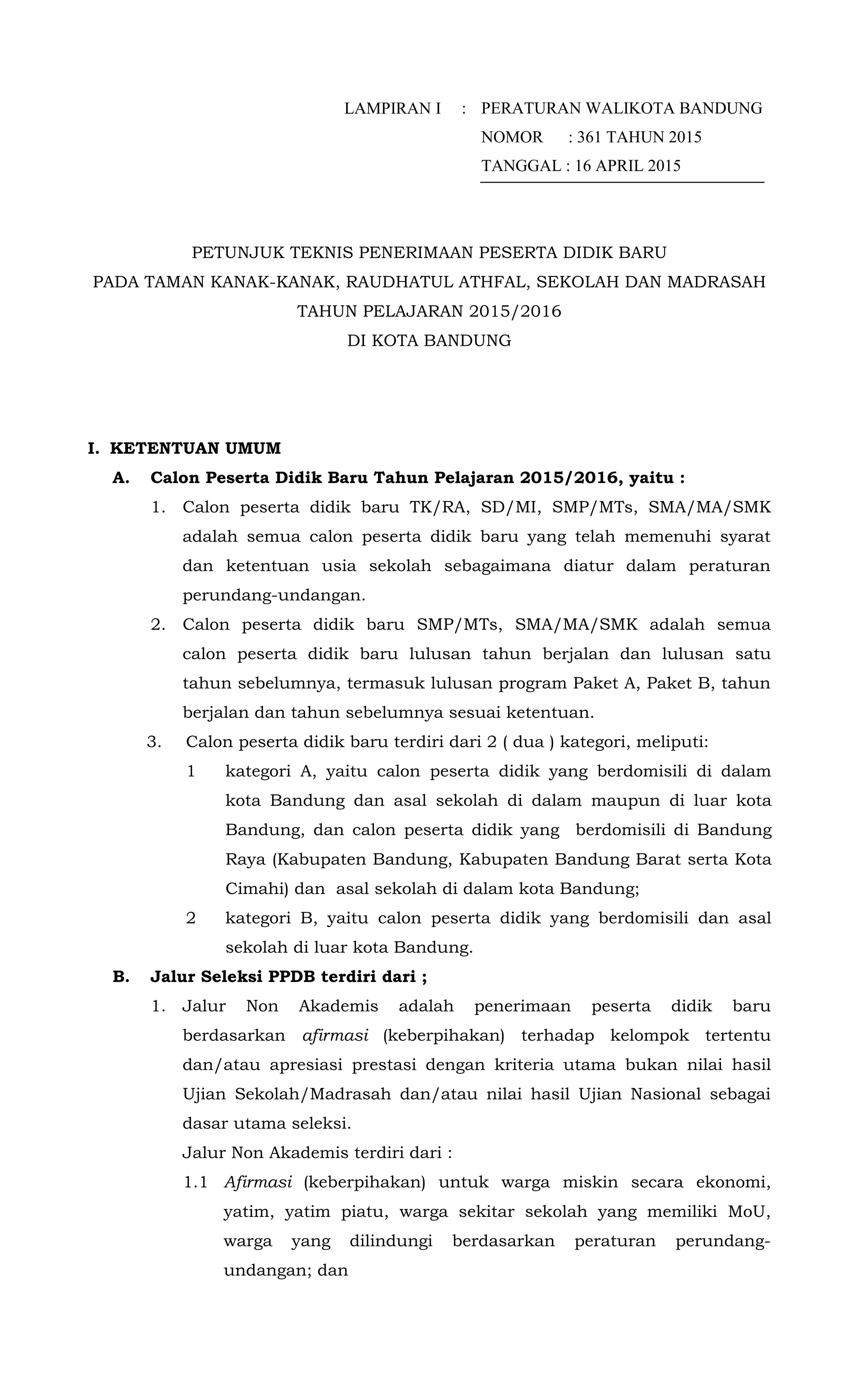 LAMPIRAN I : PERATURAN WALIKOTA BANDUNG
NOMOR : 361 TAHUN 2015
TANGGAL : 16 APRIL 2015
PETUNJUK TEKNIS PENERIMAAN PESERTA DIDIK BARU
PADA TAMAN KANAK-KANAK, RAUDHATUL ATHFAL, SEKOLAH DAN MADRASAH
TAHUN PELAJARAN 2015/2016
DI KOTA BANDUNG
I. KETENTUAN UMUM
A. Calon Peserta Didik Baru Tahun Pelajaran 2015/2016, yaitu :
1. Calon peserta didik baru TK/RA, SD/MI, SMP/MTs, SMA/MA/SMK
adalah semua calon peserta didik baru yang telah memenuhi syarat
dan ketentuan usia sekolah sebagaimana diatur dalam peraturan
perundang-undangan.
2. Calon peserta didik baru SMP/MTs, SMA/MA/SMK adalah semua
calon peserta didik baru lulusan tahun berjalan dan lulusan satu
tahun sebelumnya, termasuk lulusan program Paket A, Paket B, tahun
berjalan dan tahun sebelumnya sesuai ketentuan.
3. Calon peserta didik baru terdiri dari 2 ( dua ) kategori, meliputi:
1 kategori A, yaitu calon peserta didik yang berdomisili di dalam
kota Bandung dan asal sekolah di dalam maupun di luar kota
Bandung, dan calon peserta didik yang berdomisili di Bandung
Raya (Kabupaten Bandung, Kabupaten Bandung Barat serta Kota
Cimahi) dan asal sekolah di dalam kota Bandung;
2 kategori B, yaitu calon peserta didik yang berdomisili dan asal
sekolah di luar kota Bandung.
B. Jalur Seleksi PPDB terdiri dari ;
1. Jalur Non Akademis adalah penerimaan peserta didik baru
berdasarkan afirmasi (keberpihakan) terhadap kelompok tertentu
dan/atau apresiasi prestasi dengan kriteria utama bukan nilai hasil
Ujian Sekolah/Madrasah dan/atau nilai hasil Ujian Nasional sebagai
dasar utama seleksi.
Jalur Non Akademis terdiri dari :
1.1 Afirmasi (keberpihakan) untuk warga miskin secara ekonomi,
yatim, yatim piatu, warga sekitar sekolah yang memiliki MoU,
warga yang dilindungi berdasarkan peraturan perundang-
undangan; dan
 