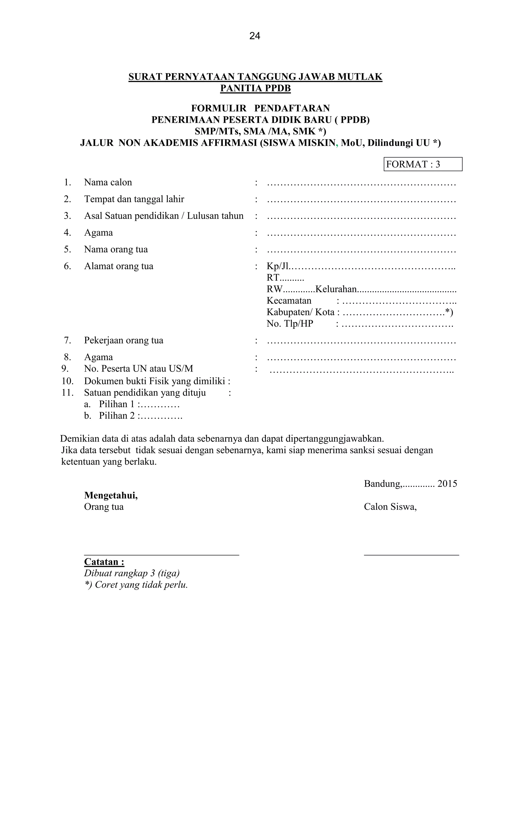 24
SURAT PERNYATAAN TANGGUNG JAWAB MUTLAK
PANITIA PPDB
FORMULIR PENDAFTARAN
PENERIMAAN PESERTA DIDIK BARU ( PPDB)
SMP/MTs, SMA /MA, SMK *)
JALUR NON AKADEMIS AFFIRMASI (SISWA MISKIN, MoU, Dilindungi UU *)
FORMAT : 3
1. Nama calon : …………………………………………………
2. Tempat dan tanggal lahir : …………………………………………………
3. Asal Satuan pendidikan / Lulusan tahun : …………………………………………………
4. Agama : …………………………………………………
5. Nama orang tua : …………………………………………………
6. Alamat orang tua : Kp/Jl.…………………………………………..
RT..........
RW.............Kelurahan........................................
Kecamatan : ……………………………..
Kabupaten/ Kota : ………………………….*)
No. Tlp/HP : …………………………….
7. Pekerjaan orang tua : …………………………………………………
8. Agama : …………………………………………………
9. No. Peserta UN atau US/M : ………………………………………………..
10. Dokumen bukti Fisik yang dimiliki :
11. Satuan pendidikan yang dituju :
a. Pilihan 1 :…………
b. Pilihan 2 :………….
Demikian data di atas adalah data sebenarnya dan dapat dipertanggungjawabkan.
Jika data tersebut tidak sesuai dengan sebenarnya, kami siap menerima sanksi sesuai dengan
ketentuan yang berlaku.
Bandung,............. 2015
Mengetahui,
Orang tua Calon Siswa,
_______________________________ ___________________
Catatan :
Dibuat rangkap 3 (tiga)
*) Coret yang tidak perlu.
 