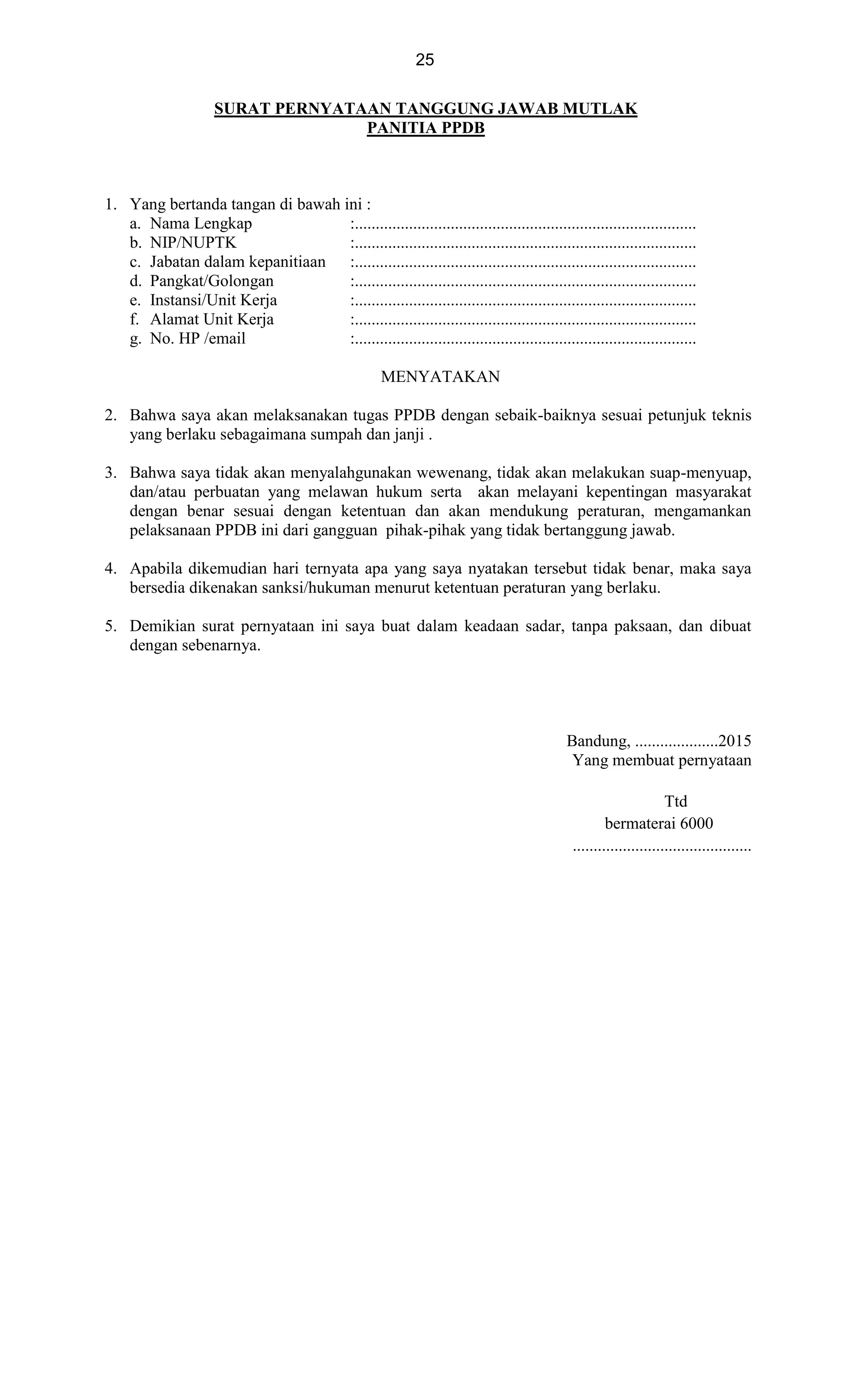 25
SURAT PERNYATAAN TANGGUNG JAWAB MUTLAK
PANITIA PPDB
1. Yang bertanda tangan di bawah ini :
a. Nama Lengkap :..................................................................................
b. NIP/NUPTK :..................................................................................
c. Jabatan dalam kepanitiaan :..................................................................................
d. Pangkat/Golongan :..................................................................................
e. Instansi/Unit Kerja :..................................................................................
f. Alamat Unit Kerja :..................................................................................
g. No. HP /email :..................................................................................
MENYATAKAN
2. Bahwa saya akan melaksanakan tugas PPDB dengan sebaik-baiknya sesuai petunjuk teknis
yang berlaku sebagaimana sumpah dan janji .
3. Bahwa saya tidak akan menyalahgunakan wewenang, tidak akan melakukan suap-menyuap,
dan/atau perbuatan yang melawan hukum serta akan melayani kepentingan masyarakat
dengan benar sesuai dengan ketentuan dan akan mendukung peraturan, mengamankan
pelaksanaan PPDB ini dari gangguan pihak-pihak yang tidak bertanggung jawab.
4. Apabila dikemudian hari ternyata apa yang saya nyatakan tersebut tidak benar, maka saya
bersedia dikenakan sanksi/hukuman menurut ketentuan peraturan yang berlaku.
5. Demikian surat pernyataan ini saya buat dalam keadaan sadar, tanpa paksaan, dan dibuat
dengan sebenarnya.
Bandung, ....................2015
Yang membuat pernyataan
Ttd
bermaterai 6000
...........................................
 