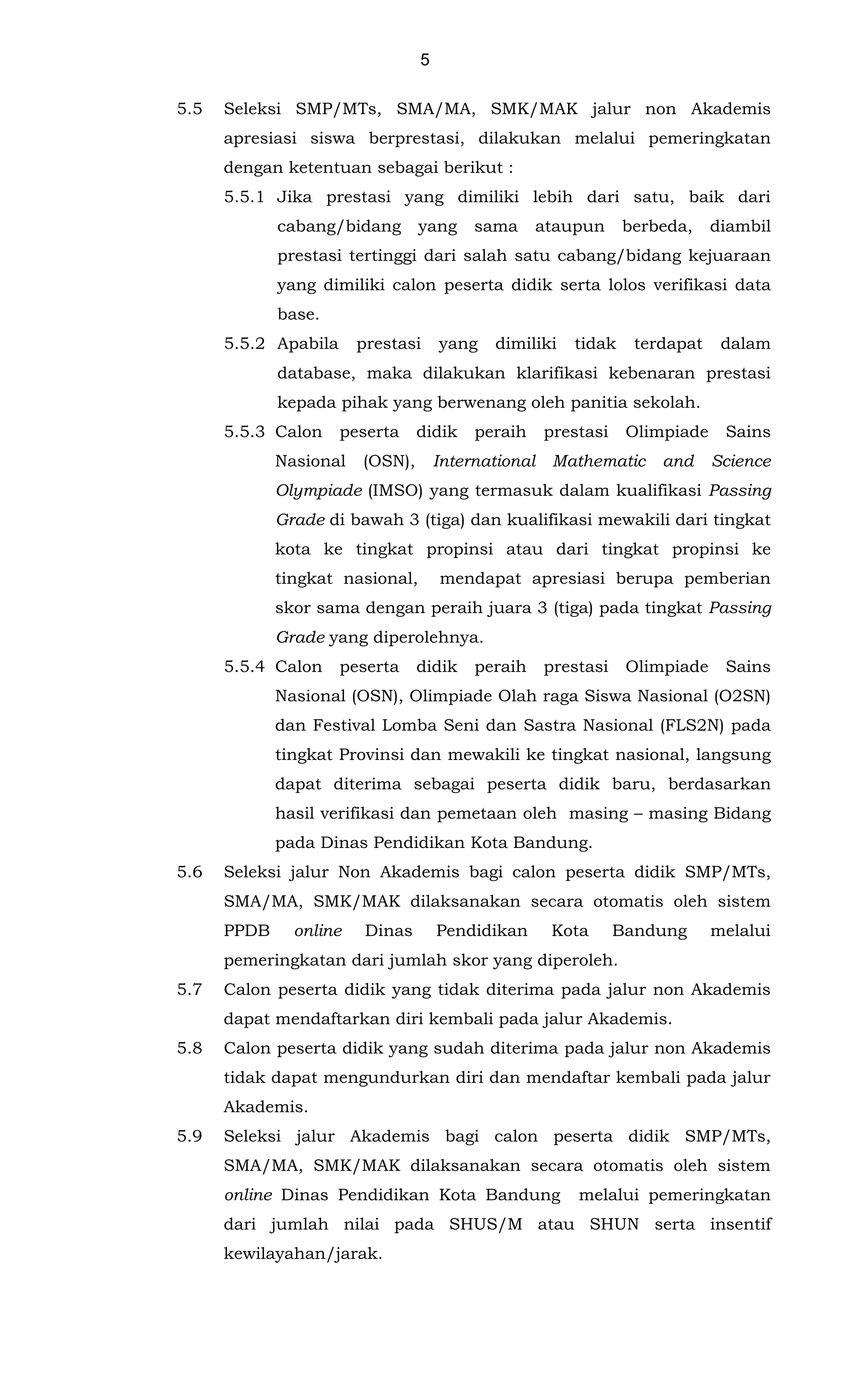 5
5.5 Seleksi SMP/MTs, SMA/MA, SMK/MAK jalur non Akademis
apresiasi siswa berprestasi, dilakukan melalui pemeringkatan
dengan ketentuan sebagai berikut :
5.5.1 Jika prestasi yang dimiliki lebih dari satu, baik dari
cabang/bidang yang sama ataupun berbeda, diambil
prestasi tertinggi dari salah satu cabang/bidang kejuaraan
yang dimiliki calon peserta didik serta lolos verifikasi data
base.
5.5.2 Apabila prestasi yang dimiliki tidak terdapat dalam
database, maka dilakukan klarifikasi kebenaran prestasi
kepada pihak yang berwenang oleh panitia sekolah.
5.5.3 Calon peserta didik peraih prestasi Olimpiade Sains
Nasional (OSN), International Mathematic and Science
Olympiade (IMSO) yang termasuk dalam kualifikasi Passing
Grade di bawah 3 (tiga) dan kualifikasi mewakili dari tingkat
kota ke tingkat propinsi atau dari tingkat propinsi ke
tingkat nasional, mendapat apresiasi berupa pemberian
skor sama dengan peraih juara 3 (tiga) pada tingkat Passing
Grade yang diperolehnya.
5.5.4 Calon peserta didik peraih prestasi Olimpiade Sains
Nasional (OSN), Olimpiade Olah raga Siswa Nasional (O2SN)
dan Festival Lomba Seni dan Sastra Nasional (FLS2N) pada
tingkat Provinsi dan mewakili ke tingkat nasional, langsung
dapat diterima sebagai peserta didik baru, berdasarkan
hasil verifikasi dan pemetaan oleh masing – masing Bidang
pada Dinas Pendidikan Kota Bandung.
5.6
5.7
5.8
Seleksi jalur Non Akademis bagi calon peserta didik SMP/MTs,
SMA/MA, SMK/MAK dilaksanakan secara otomatis oleh sistem
PPDB online Dinas Pendidikan Kota Bandung melalui
pemeringkatan dari jumlah skor yang diperoleh.
Calon peserta didik yang tidak diterima pada jalur non Akademis
dapat mendaftarkan diri kembali pada jalur Akademis.
Calon peserta didik yang sudah diterima pada jalur non Akademis
tidak dapat mengundurkan diri dan mendaftar kembali pada jalur
Akademis.
5.9 Seleksi jalur Akademis bagi calon peserta didik SMP/MTs,
SMA/MA, SMK/MAK dilaksanakan secara otomatis oleh sistem
online Dinas Pendidikan Kota Bandung melalui pemeringkatan
dari jumlah nilai pada SHUS/M atau SHUN serta insentif
kewilayahan/jarak.
 