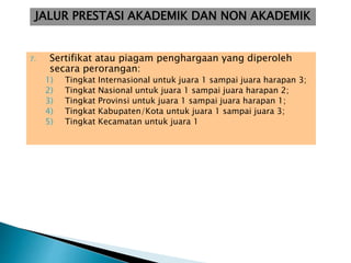 7. Sertifikat atau piagam penghargaan yang diperoleh
secara perorangan:
1) Tingkat Internasional untuk juara 1 sampai juara harapan 3;
2) Tingkat Nasional untuk juara 1 sampai juara harapan 2;
3) Tingkat Provinsi untuk juara 1 sampai juara harapan 1;
4) Tingkat Kabupaten/Kota untuk juara 1 sampai juara 3;
5) Tingkat Kecamatan untuk juara 1
JALUR PRESTASI AKADEMIK DAN NON AKADEMIK
 