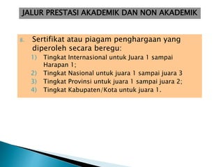 8. Sertifikat atau piagam penghargaan yang
diperoleh secara beregu:
1) Tingkat Internasional untuk Juara 1 sampai
Harapan 1;
2) Tingkat Nasional untuk juara 1 sampai juara 3
3) Tingkat Provinsi untuk juara 1 sampai juara 2;
4) Tingkat Kabupaten/Kota untuk juara 1.
JALUR PRESTASI AKADEMIK DAN NON AKADEMIK
 