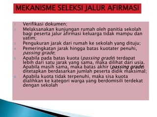 1. Verifikasi dokumen;
2. Melaksanakan kunjungan rumah oleh panitia sekolah
bagi peserta jalur afirmasi keluarga tidak mampu dan
yatim;
3. Pengukuran jarak dari rumah ke sekolah yang dituju;
4. Pemeringkatan jarak hingga batas kuotater penuhi,
passing grade;
5. Apabila pada batas kuota (passing grade) terdapat
lebih dari satu jarak yang sama, maka dilihat dari usia.
Apabila masih sama, maka batas akhir (passing grade)
ditetapkan berdasarkan jumlah peserta didik maksimal;
6. Apabila kuota tidak terpenuhi, maka sisa kuota
dialihkan ke kategori warga yang berdomisili terdekat
dengan sekolah
MEKANISME SELEKSI JALUR AFIRMASI
 