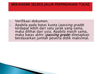 1. Verifikasi dokumen;
2. Apabila pada batas kuota (passing grade)
terdapat lebih dari satu jarak yang sama,
maka dilihat dari usia. Apabila masih sama,
maka batas akhir (passing grade) ditetapkan
berdasarkan jumlah peserta didik maksimal.
MEKANISME SELEKSI JALUR PERPINDAHAN TUGAS
 
