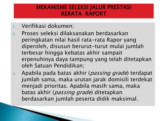 1. Verifikasi dokumen;
2. Proses seleksi dilaksanakan berdasarkan
peringkatan nilai hasil rata-rata Rapor yang
diperoleh, disusun berurut-turut mulai jumlah
terbesar hingga kebatas akhir sampait
erpenuhinya daya tampung yang telah ditetapkan
oleh Satuan Pendidikan;
3. Apabila pada batas akhir (passing grade) terdapat
jumlah sama, maka urutan jarak domisili terdekat
menjadi prioritas. Apabila masih sama, maka
batas akhir (passing grade) ditetapkan
berdasarkan jumlah peserta didik maksimal.
MEKANISME SELEKSI JALUR PRESTASI
RERATA RAPORT
 