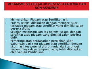 1. Menyerahkan Piagam atau Sertifikat asli;
2. Proses seleksi dilakukan dengan memberi skor
terhadap piagam atau sertifikat yang dimiliki calon
peserta didik;
3. Sekolah melaksanakan tes potensi sesuai dengan
sertifikat atau piagam yang dimiliki calon peserta
didik;
4. Pemeringkatan berdasarkan perolehan skor
gabungan dari skor piagam atau sertifikat dengan
skor hasil tes potensi diurut mulai dari tertinggi
terpenuhinya daya tampung yang telah ditetapkan
oleh Satuan Pendidikan.
MEKANISME SELEKSI JALUR PRESTASI AKADEMIK DAN
NON AKADEMIK
 