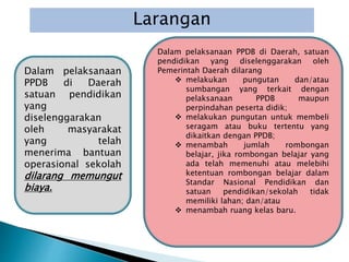 Larangan
Dalam pelaksanaan
PPDB di Daerah
satuan pendidikan
yang
diselenggarakan
oleh masyarakat
yang telah
menerima bantuan
operasional sekolah
dilarang memungut
biaya.
Dalam pelaksanaan PPDB di Daerah, satuan
pendidikan yang diselenggarakan oleh
Pemerintah Daerah dilarang
 melakukan pungutan dan/atau
sumbangan yang terkait dengan
pelaksanaan PPDB maupun
perpindahan peserta didik;
 melakukan pungutan untuk membeli
seragam atau buku tertentu yang
dikaitkan dengan PPDB;
 menambah jumlah rombongan
belajar, jika rombongan belajar yang
ada telah memenuhi atau melebihi
ketentuan rombongan belajar dalam
Standar Nasional Pendidikan dan
satuan pendidikan/sekolah tidak
memiliki lahan; dan/atau
 menambah ruang kelas baru.
 