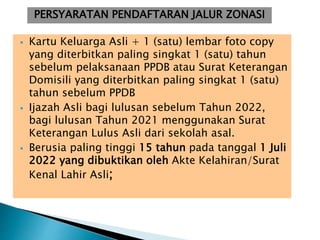  Kartu Keluarga Asli + 1 (satu) lembar foto copy
yang diterbitkan paling singkat 1 (satu) tahun
sebelum pelaksanaan PPDB atau Surat Keterangan
Domisili yang diterbitkan paling singkat 1 (satu)
tahun sebelum PPDB
 Ijazah Asli bagi lulusan sebelum Tahun 2022,
bagi lulusan Tahun 2021 menggunakan Surat
Keterangan Lulus Asli dari sekolah asal.
 Berusia paling tinggi 15 tahun pada tanggal 1 Juli
2022 yang dibuktikan oleh Akte Kelahiran/Surat
Kenal Lahir Asli;
PERSYARATAN PENDAFTARAN JALUR ZONASI
 