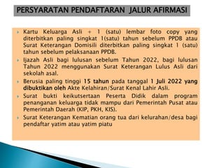  Kartu Keluarga Asli + 1 (satu) lembar foto copy yang
diterbitkan paling singkat 1(satu) tahun sebelum PPDB atau
Surat Keterangan Domisili diterbitkan paling singkat 1 (satu)
tahun sebelum pelaksanaan PPDB.
 Ijazah Asli bagi lulusan sebelum Tahun 2022, bagi lulusan
Tahun 2022 menggunakan Surat Keterangan Lulus Asli dari
sekolah asal.
 Berusia paling tinggi 15 tahun pada tanggal 1 Juli 2022 yang
dibuktikan oleh Akte Kelahiran/Surat Kenal Lahir Asli.
 Surat bukti keikutsertaan Peserta Didik dalam program
penanganan keluarga tidak mampu dari Pemerintah Pusat atau
Pemerintah Daerah (KIP, PKH, KIS).
 Surat Keterangan Kematian orang tua dari kelurahan/desa bagi
pendaftar yatim atau yatim piatu
PERSYARATAN PENDAFTARAN JALUR AFIRMASI
 