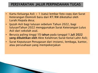 PERSYARATAN JALUR PERPINDAHAN TUGAS
• Kartu Keluarga Asli + 1 (satu) lembar foto copy dan Surat
Keterangan Domisili baru dari RT/RW diketahui oleh
Lurah/Kepala desa;
• Ijazah Asli bagi lulusan sebelum Tahun 2022, bagi
lulusanTahun 2022 menggunakan Surat Keterangan Lulus
Asli dari sekolah asal.
• Berusia paling tinggi 15 tahun pada tanggal 1 Juli 2022
yang dibuktikan oleh Akte Kelahiran/Surat Kenal Lahir Asli;
• Surat Keputusan Penugasan dari instansi, lembaga, kantor,
atau perusahaan yang mempekerjakan
 