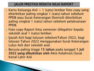  Kartu Keluarga Asli + 1 (satu) lembar foto copy yang
diterbitkan paling singkat 1 (satu) tahun sebelum
PPDB atau Surat Keterangan Domisili diterbitkan
paling singkat 1 (satu) tahun sebelum pelaksanaan
PPDB.
 Foto copy Raport lima semester dilegalisir kepala
sekolah asal 1 (satu) lembar;
 Ijazah Asli bagi lulusan sebelumTahun 2022, bagi
lulusan Tahun 2022 menggunakan Surat Keterangan
Lulus Asli dari sekolah asal.
 Berusia paling tinggi 15 tahun pada tanggal 1 Juli
2022 yang dibuktikan oleh Akte Kelahiran/Surat
Kenal Lahir Asli
JALUR PRESTASI RERATA NILAI RAPORT
 