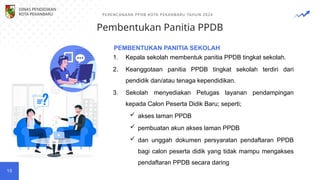 Pembentukan Panitia PPDB
PERENCANAAN PPDB KOTA PEKANBARU TAHUN 2024
10
1. Kepala sekolah membentuk panitia PPDB tingkat sekolah.
2. Keanggotaan panitia PPDB tingkat sekolah terdiri dari
pendidik dan/atau tenaga kependidikan.
3. Sekolah menyediakan Petugas layanan pendampingan
kepada Calon Peserta Didik Baru; seperti;
 akses laman PPDB
 pembuatan akun akses laman PPDB
 dan unggah dokumen persyaratan pendaftaran PPDB
bagi calon peserta didik yang tidak mampu mengakses
pendaftaran PPDB secara daring
PEMBENTUKAN PANITIA SEKOLAH
DINAS PENDIDIKAN
KOTA PEKANBARU
 
