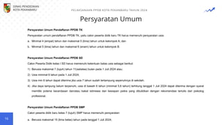 Persyaratan Umum
PELAKSANAAN PPDB KOTA PEKANBARU TAHUN 2024
16
Persyaratan Umum Pendaftaran PPDB TK
Persyaratan umum pendaftaran PPDB TK, yaitu calon peserta didik baru TK harus memenuhi persyaratan usia:
a. Minimal 4 (empat) tahun dan maksimal 5 (lima) tahun untuk kelompok A; dan
b. Minimal 5 (lima) tahun dan maksimal 6 (enam) tahun untuk kelompok B.
Persyaratan Umum Pendaftaran PPDB SD
Calon Peserta Didik kelas I SD harus memenuhi ketentuan batas usia sebagai berikut:
1) Berusia maksimal 7 (tujuh) tahun 11(sebelas) bulan pada 1 Juli 2024 atau;
2) Usia minimal 6 tahun pada 1 Juli 2024;
3) Usia min 6 tahun dapat diterima jika usia 7 tahun sudah tertampung sepenuhnya di sekolah.
4) Jika daya tampung belum terpenuhi, usia di bawah 6 tahun (minimal 5,6 tahun) terhitung tanggal 1 Juli 2024 dapat diterima dengan syarat
memiliki potensi kecerdasan dan/atau bakat istimewa dan kesiapan psikis yang dibuktikan dengan rekomendasi tertulis dari psikolog
profesional.
Persyaratan Umum Pendaftaran PPDB SMP
Calon peserta didik baru kelas 7 (tujuh) SMP harus memenuhi persyaratan:
a. Berusia maksimal 15 (lima belas) tahun pada tanggal 1 Juli 2024;
DINAS PENDIDIKAN
KOTA PEKANBARU
 