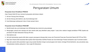 Persyaratan Umum
17
Persyaratan Umum Pendaftaran PPDB SD
Calon Peserta Didik SD harus memenuhi persyaratan administrasi meliputi:
1) Asli dan Fotocopy Kartu Keluarga;
2) Asli dan fotocopy akte kelahiran, atau Surat keterangan lahir
3) Surat Keterangan psikolog jika 5 tahun 6 bulan sampai 6 tahun
Persyaratan Umum Pendaftaran PPDB SMP
a. Memiliki Ijazah atau surat keterangan lulus SD/Sederajat atau bentuk lain yang sederajat;
b. Mengunggah (upload) kartu keluarga asli calon peserta didik yang diterbitkan paling singkat 1 (satu) tahun sebelum tanggal pendaftaran PPDB; Apabila ada
perubahan KK wajib melampirkan fotocopy KK lama
c. Akte kelahiran asli;
d. Asli bukti keikutsertaan peserta didik dalam program penanganan keluarga tidak mampu dari Pemerintah Pusat atau Pemerintah Daerah (KIP, PIP dan PKH);
e. Bagi Calon Peserta Didik berprestasi Menunjukkan Bukti Kepemilikan Sertifikat Prestasi dan Surat Keterangan Prestasi berdasarkan rapor 6 semester terakhir;
f. Bagi calon peserta didik perpindahan tugas orang tua/wali dibuktikan dengan surat penugasan dari instansi, lembaga Pemerintah/kantor, atau perusahaan yang
mempekerjakan (berlaku paling lama 1 tahun sejak SK dikeluarkan)
DINAS PENDIDIKAN
KOTA PEKANBARU PELAKSANAAN PPDB KOTA PEKANBARU TAHUN 2024
 