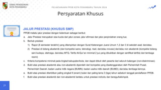 Persyaratan Khusus
21
PPDB melalui jalur prestasi dengan ketentuan sebagai berikut:
a. Jalur Prestasi merupakan sisa kuota dari jalur zonasi, jalur afirmasi dan jalur perpindahan orang tua;
b. Bentuk prestasi
1) Rapor (6 semester terakhir) yang dilampirkan dengan Surat Keterangan Juara Umum 1,2 dan 3 di sekolah asal; dan/atau
2) Prestasi di bidang akademik (dari kompetisi sains, teknologi, riset, dan/atau inovasi) dan/atau non akademik (kompetisi bidang
seni budaya, olahraga, dan/atau MTQ, Tahfiz Al-Qur’an minimal 2 juz yang dibuktikan dengan sertifikat tahfidz dari lembaga
resmi)
c. Kriteria kompetensi minimal pada tingkat kabupaten/kota; dan dapat diikuti oleh peserta dari seluruh kalangan (non-diskriminasi).
d. Bukti atas prestasi akademik atau non-akademik diperoleh dari kompetisi yang diselenggarakan oleh Pemerintah Pusat;
Pemerintah Daerah; badan usaha milik negara (BUMN); badan usaha milik daerah (BUMD); dan/atau lembaga lainnya.
e. Bukti atas prestasi diterbitkan paling singkat 6 (enam) bulan dan paling lama 3 (tiga) tahun sebelum tanggal pendaftaran PPDB.
f. Bukti atas prestasi akademik dan non-akademik berlaku untuk prestasi individu dan beregu/kelompok.
JALUR PRESTASI (KHUSUS SMP)
DINAS PENDIDIKAN
KOTA PEKANBARU PELAKSANAAN PPDB KOTA PEKANBARU TAHUN 2024
 
