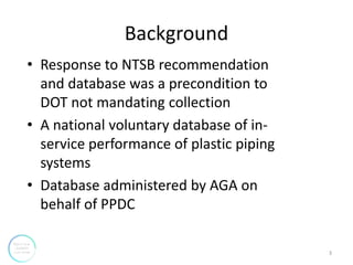 Background
• Response to NTSB recommendation
and database was a precondition to
DOT not mandating collection
• A national voluntary database of in-
service performance of plastic piping
systems
• Database administered by AGA on
behalf of PPDC
3
 