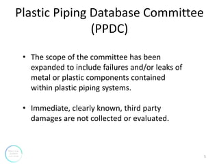 Plastic Piping Database Committee
(PPDC)
• The scope of the committee has been
expanded to include failures and/or leaks o...