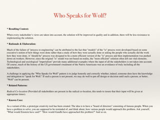 Who Speaks for Wolf?
* Resulting Context:
When every stakeholder’s views are taken into account, the solution will be improved in quality and in addition, there will be less resistance to
implementing the solution.
* Rationale & Elaboration:
Much of the failure of "process re-engineering" can be attributed to the fact that "models" of the "is" process were developed based on some
executive's notion of how things were done rather than a study of how they were actually done or asking the people who actually did the work
how they were done. A "should be" process was designed to be a more efﬁcient version of the "is" process and then implementation was pushed
down on workers. However, since the original "is" model was not based on reality, the "more efﬁcient" solution often left out vital elements.
Technological and sociological "imperialism" provide many additional examples where the input of all the stakeholders is not taken into account.
Of course, much of the history of the US government's treatment of the Native Americans was an avoidance of truly including all the
stakeholders.
A challenge in applying the "Who Speaks for Wolf" pattern is to judge honestly and correctly whether, indeed, someone does have the knowledge
and delegation to "speak for Wolf." If such a person is not present, we may do well to put off design or decision until such a person, or better,
"Wolf" can be present.
* Related Patterns:
Radical Co-location (Provided all stakeholders are present in the radical co-location, this tends to insure that their input will be given at
appropriate times).
* Known Uses:
As a variant of this, a prototype creativity tool has been created. The idea is to have a "board of directors" consisting of famous people. When you
have a problem to solve, you are supposed to be reminded of, and think about, how various people would approach this problem. Ask yourself,
"What would Einstein have said?" "How would Gandhi have approached this problem?" And so on.
 