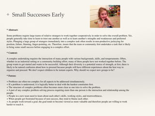 ❖ Small Successes Early
* Abstract:
Some problems require large teams of relative strangers to work together cooperatively in order to solve the overall problem. Yet,
people generally take time to learn to trust one another as well as to learn another's strengths and weaknesses and preferred
styles. Plunging a large group of strangers immediately into a complex task often results in non-productive jockeying for
position, failure, blaming, ﬁnger-pointing, etc. Therefore, insure that the team or community ﬁrst undertakes a task that is likely
to bring some small success before engaging in a complex effort.
* Context:
A complex undertaking requires the interaction of many people with various backgrounds, skills, and temperaments. Often,
whether in an industrial setting or a community building effort, many of these people have not worked together before. The
group wants to get started and wants to be successful. Although their diversity is a potential source of strength, at ﬁrst, there is
likely to be natural confusion about how to proceed because people will have different experiences about the best way to
organize and proceed. We don’t expect children to be instant experts. Why should we expect new groups to be?
* Forces:
+ Problems are often too complex for all aspects to be addressed simultaneously.
+ If a problem is understood, it is logically better to deal with the hardest constraints ﬁrst.
+ The structure of complex problems often becomes more clear as one tries to solve the problem.
+ A part of any complex problem solving process requiring more than one person is the interaction and relationship among the
people.
+ People in a new team need to learn about each other's skills, working styles, and trustworthiness.
+ When people get frustrated because of non-success, they tend to blame each other.
+ As people work toward a goal, the goal tends to become viewed as more valuable and therefore people are willing to work
harder to reach it.
 