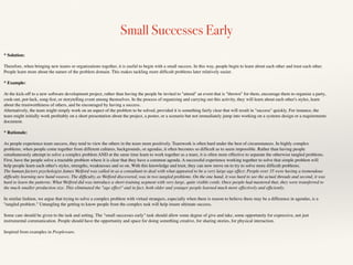 Small Successes Early
* Solution:
Therefore, when bringing new teams or organizations together, it is useful to begin with a small success. In this way, people begin to learn about each other and trust each other.
People learn more about the nature of the problem domain. This makes tackling more difﬁcult problems later relatively easier.
* Example:
At the kick-off to a new software development project, rather than having the people be invited to "attend" an event that is "thrown" for them, encourage them to organize a party,
cook-out, pot-luck, song-fest, or storytelling event among themselves. In the process of organizing and carrying out this activity, they will learn about each other's styles, learn
about the trustworthiness of others, and be encouraged by having a success.
Alternatively, the team might simply work on an aspect of the problem to be solved, provided it is something fairly clear that will result in "success" quickly. For instance, the
team might initially work proﬁtably on a short presentation about the project, a poster, or a scenario but not immediately jump into working on a systems design or a requirements
document.
* Rationale:
As people experience team success, they tend to view the others in the team more positively. Teamwork is often hard under the best of circumstances. In highly complex
problems, when people come together from different cultures, backgrounds, or agendas, it often becomes so difﬁcult as to seem impossible. Rather than having people
simultaneously attempt to solve a complex problem AND at the same time learn to work together as a team, it is often more effective to separate the otherwise tangled problems.
First, have the people solve a tractable problem where it is clear that they have a common agenda. A successful experience working together to solve that simple problem will
help people learn each other's styles, strengths, weaknesses and so on. With this knowledge and trust, they can now move on to try to solve more difﬁcult problems.
The human factors psychologist James Welford was called in as a consultant to deal with what appeared to be a very large age effect. People over 35 were having a tremendous
difﬁculty learning new hand weaves. The difﬁculty, as Welford discovered, was in two tangled problems. On the one hand, it was hard to see the actual threads and second, it was
hard to learn the patterns. What Welford did was introduce a short training segment with very large, quite visible cords. Once people had mastered that, they were transferred to
the much smaller production size. This eliminated the "age effect" and in fact, both older and younger people learned much more effectively and efﬁciently.
In similar fashion, we argue that trying to solve a complex problem with virtual strangers, especially when there is reason to believe there may be a difference in agendas, is a
"tangled problem." Untangling the getting to know people from the complex task will help insure ultimate success.
Some care should be given to the task and setting. The "small successes early" task should allow some degree of give and take, some opportunity for expressive, not just
instrumental communication. People should have the opportunity and space for doing something creative, for sharing stories, for physical interaction.
Inspired from examples in Peopleware.
 