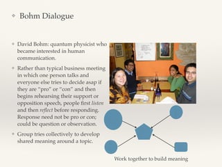 ❖ Bohm Dialogue
❖ David Bohm: quantum physicist who
became interested in human
communication.
❖ Rather than typical business meeting
in which one person talks and
everyone else tries to decide asap if
they are “pro” or “con” and then
begins rehearsing their support or
opposition speech, people ﬁrst listen
and then reﬂect before responding.
Response need not be pro or con;
could be question or observation.
❖ Group tries collectively to develop
shared meaning around a topic.
Work together to build meaning
 
