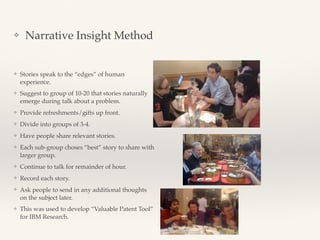 ❖ Narrative Insight Method
❖ Stories speak to the “edges” of human
experience.
❖ Suggest to group of 10-20 that stories naturally
emerge during talk about a problem.
❖ Provide refreshments/gifts up front.
❖ Divide into groups of 3-4.
❖ Have people share relevant stories.
❖ Each sub-group choses “best” story to share with
larger group.
❖ Continue to talk for remainder of hour.
❖ Record each story.
❖ Ask people to send in any additional thoughts
on the subject later.
❖ This was used to develop “Valuable Patent Tool”
for IBM Research.
 