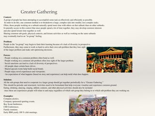 Context:
A group of people has been attempting to accomplish some task as effectively and efﬁciently as possible.
In order to do this, one common method is to breakdown a large, complex task into smaller, less complex tasks.
Often, those people working on a subtask naturally spend more time with others on that subtask than on other subtasks.
It naturally occurs in this context that since people spend a lot of time together, they may develop common interests
and also spend leisure time together as well.
Sharing common sub-goals, physical contexts, and leisure activities as well as working on the same subtasks
may eventually lead to an “in-group” feeling.
Problem:
People in the “in-group” may begin to limit their learning because of a lack of diversity in perspective.
Furthermore, they may come to work so hard to solve their own sub-problem that they lose sight
of the larger problem and make sub-optimizing decisions.
Forces:
· People working on a common problem often bond as well.
· People working on a common sub-problem often lose sight of the larger problem.
· Social sanctions can lead to a lack of diversity of perspectives.
· All people share certain basic drives.
· Shared special events help build social bonds.
· People enjoy novel experiences and viewpoints.
· An expectation of what happens (based on story and experience) can help mold what does happen.
Solution:
All the sub-groups that need to cooperate in a larger group should get together periodically for a “Greater Gathering.”
This should be periodic and structured. Activities need to be formulated that help everyone visualize and experience common ground.
Eating, drinking, dancing, singing, athletic contests, and other physical activities should also be included
since these are experiences people will relate to and enjoy regardless of which sub-group they belong to or which sub-problem they are working on.
Examples:
Company picnics.
Company sponsored sporting events.
Boy Scout Jamborees.
CHI Conferences.
Family reunions.
Early IBM yearly 100 % club meetings.
Greater Gathering
 