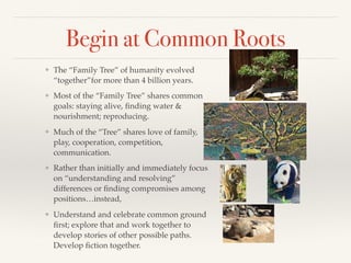 Begin at Common Roots
❖ The “Family Tree” of humanity evolved
“together”for more than 4 billion years.
❖ Most of the “Family Tree” shares common
goals: staying alive, ﬁnding water &
nourishment; reproducing.
❖ Much of the “Tree” shares love of family,
play, cooperation, competition,
communication.
❖ Rather than initially and immediately focus
on “understanding and resolving”
differences or ﬁnding compromises among
positions…instead,
❖ Understand and celebrate common ground
ﬁrst; explore that and work together to
develop stories of other possible paths.
Develop ﬁction together.
 