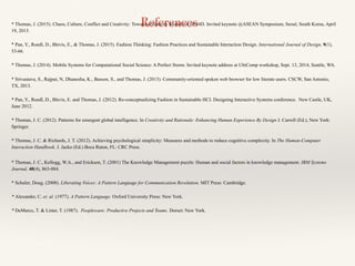 References* Thomas, J. (2015). Chaos, Culture, Conflict and Creativity: Toward a Maturity Model for HCI4D. Invited keynote @ASEAN Symposium, Seoul, South Korea, April
19, 2015.
* Pan, Y., Roedl, D., Blevis, E., & Thomas, J. (2015). Fashion Thinking: Fashion Practices and Sustainable Interaction Design. International Journal of Design, 9(1),
53-66.
* Thomas, J. (2014). Mobile Systems for Computational Social Science: A Perfect Storm. Invited keynote address at UbiComp workshop, Sept. 13, 2014, Seattle, WA.
* Srivastava, S., Rajput, N, Dhanesha, K., Basson, S., and Thomas, J. (2013). Community-oriented spoken web browser for low literate users. CSCW, San Antonio,
TX, 2013.
* Pan, Y., Roedl, D., Blevis, E. and Thomas, J. (2012). Re-conceptualizing Fashion in Sustainable HCI. Designing Interactive Systems conference. New Castle, UK,
June 2012.
* Thomas, J. C. (2012). Patterns for emergent global intelligence. In Creativity and Rationale: Enhancing Human Experience By Design J. Carroll (Ed.), New York:
Springer.
* Thomas, J. C. & Richards, J. T. (2012). Achieving psychological simplicity: Measures and methods to reduce cognitive complexity. In The Human-Computer
Interaction Handbook. J. Jacko (Ed.) Boca Raton, FL: CRC Press.
* Thomas, J. C., Kellogg, W.A., and Erickson, T. (2001) The Knowledge Management puzzle: Human and social factors in knowledge management. IBM Systems
Journal, 40(4), 863-884.
* Schuler, Doug. (2008). Liberating Voices: A Pattern Language for Communication Revolution. MIT Press: Cambridge.
* Alexander, C. et. al. (1977). A Pattern Language. Oxford University Press: New York.
* DeMarco, T. & Lister, T. (1987). Peopleware: Productive Projects and Teams. Dorset: New York.
 