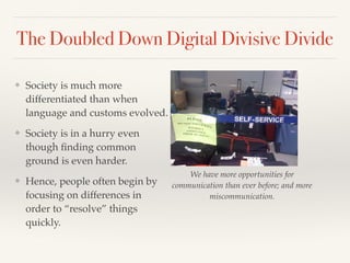 The Doubled Down Digital Divisive Divide
❖ Society is much more
differentiated than when
language and customs evolved.
❖ Society is in a hurry even
though ﬁnding common
ground is even harder.
❖ Hence, people often begin by
focusing on differences in
order to “resolve” things
quickly.
We have more opportunities for
communication than ever before; and more
miscommunication.
 